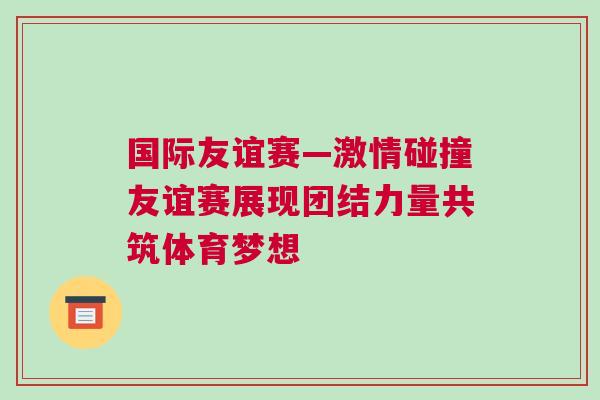 國際友誼賽—激情碰撞友誼賽展現團結力量共筑體育夢想 國際友誼賽—激情碰撞友誼賽展現團結力量共筑體育夢想