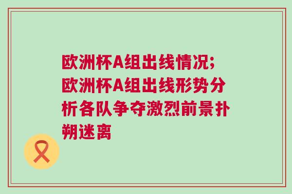歐洲杯A組出線情況;歐洲杯A組出線形勢分析各隊爭奪激烈前景撲朔迷離
