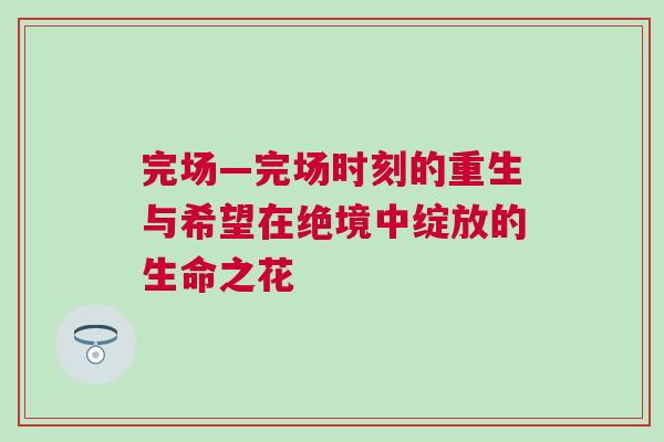 完場(chǎng)—完場(chǎng)時(shí)刻的重生與希望在絕境中綻放的生命之花 完場(chǎng)—完場(chǎng)時(shí)刻的重生與希望在絕境中綻放的生命之花
