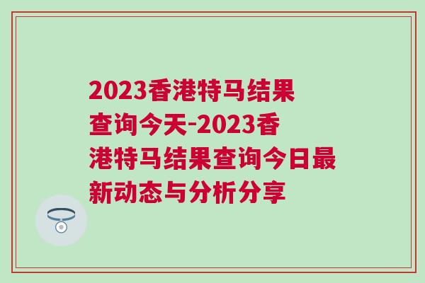 2023香港特馬結果查詢今天-2023香港特馬結果查詢今日最新動態與分析分享 2023香港特馬結果查詢今天-2023香港特馬結果查詢今日最新動態與分析分享