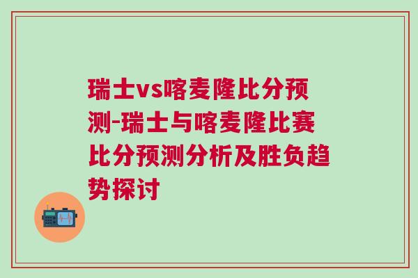 瑞士vs喀麥隆比分預測-瑞士與喀麥隆比賽比分預測分析及勝負趨勢探討