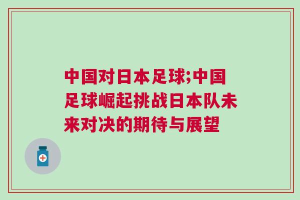 中國(guó)對(duì)日本足球;中國(guó)足球崛起挑戰(zhàn)日本隊(duì)未來(lái)對(duì)決的期待與展望