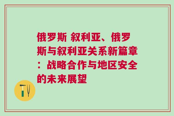 俄羅斯 敘利亞、俄羅斯與敘利亞關系新篇章：戰略合作與地區安全的未來展望