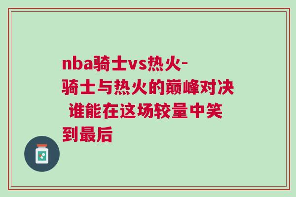 nba騎士vs熱火-騎士與熱火的巔峰對決 誰能在這場較量中笑到最后