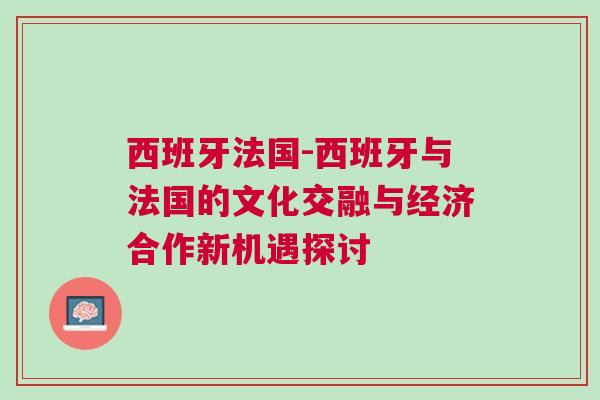 西班牙法國-西班牙與法國的文化交融與經(jīng)濟合作新機遇探討 西班牙法國-西班牙與法國的文化交融與經(jīng)濟合作新機遇探討