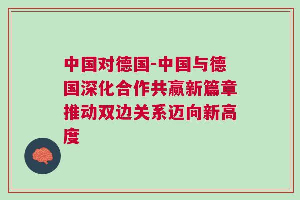 中國(guó)對(duì)德國(guó)-中國(guó)與德國(guó)深化合作共贏新篇章推動(dòng)雙邊關(guān)系邁向新高度 中國(guó)對(duì)德國(guó)-中國(guó)與德國(guó)深化合作共贏新篇章推動(dòng)雙邊關(guān)系邁向新高度