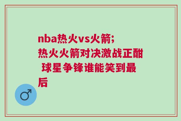 nba熱火vs火箭;熱火火箭對決激戰正酣 球星爭鋒誰能笑到最后