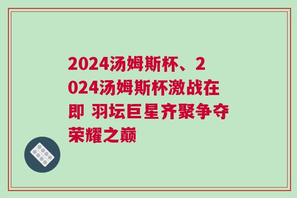 2024湯姆斯杯、2024湯姆斯杯激戰在即 羽壇巨星齊聚爭奪榮耀之巔