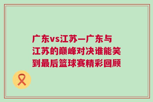 廣東vs江蘇—廣東與江蘇的巔峰對決誰能笑到最后籃球賽精彩回顧