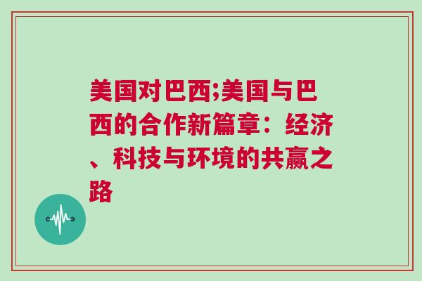 美國對巴西;美國與巴西的合作新篇章：經濟、科技與環境的共贏之路