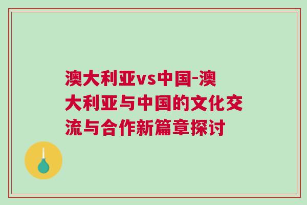 澳大利亞vs中國(guó)-澳大利亞與中國(guó)的文化交流與合作新篇章探討