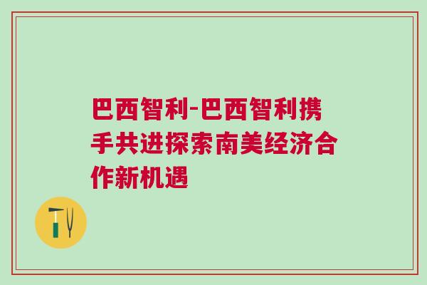 巴西智利-巴西智利攜手共進(jìn)探索南美經(jīng)濟(jì)合作新機(jī)遇