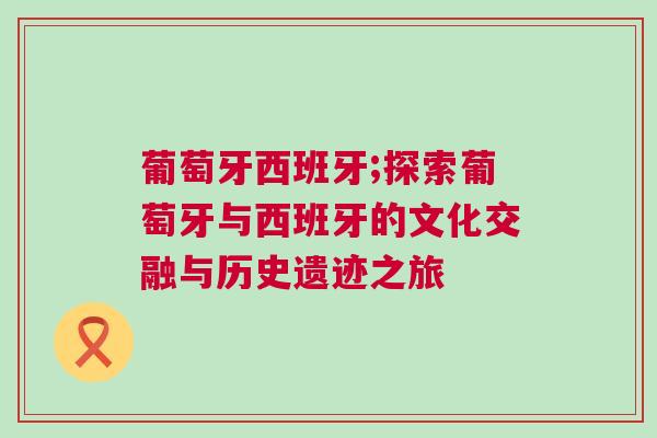 葡萄牙西班牙;探索葡萄牙與西班牙的文化交融與歷史遺跡之旅