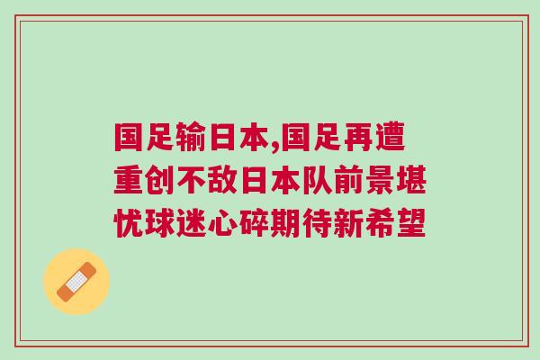 國足輸日本,國足再遭重創不敵日本隊前景堪憂球迷心碎期待新希望 國足輸日本,國足再遭重創不敵日本隊前景堪憂球迷心碎期待新希望