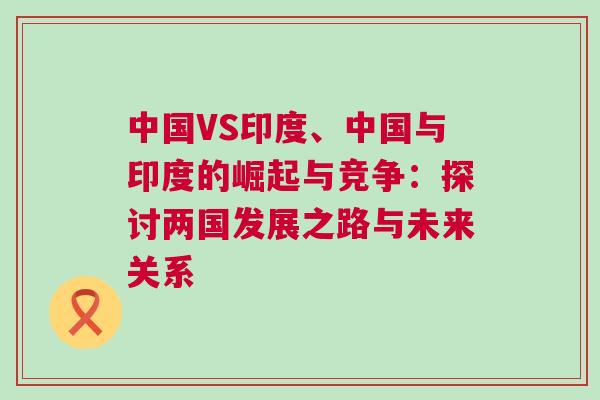 中國VS印度、中國與印度的崛起與競爭:探討兩國發展之路與未來關系 中國VS印度、中國與印度的崛起與競爭:探討兩國發展之路與未來關系