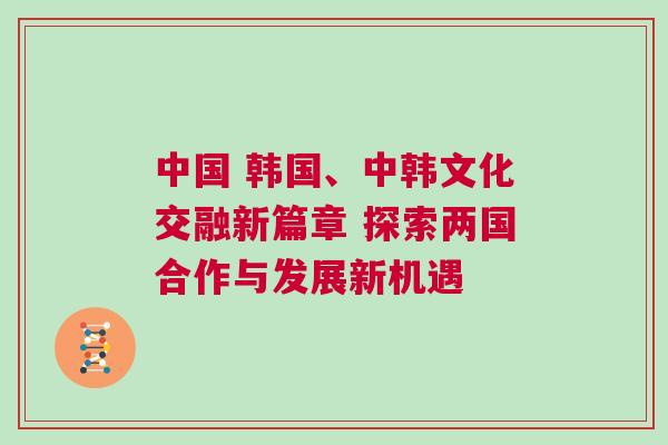 中國 韓國、中韓文化交融新篇章 探索兩國合作與發展新機遇 中國 韓國、中韓文化交融新篇章 探索兩國合作與發展新機遇