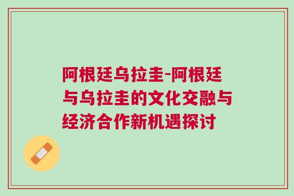 阿根廷烏拉圭-阿根廷與烏拉圭的文化交融與經濟合作新機遇探討 阿根廷烏拉圭-阿根廷與烏拉圭的文化交融與經濟合作新機遇探討