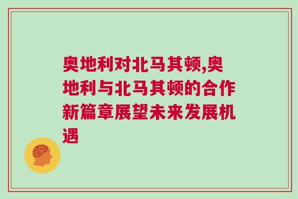 奧地利對北馬其頓,奧地利與北馬其頓的合作新篇章展望未來發(fā)展機遇 奧地利對北馬其頓,奧地利與北馬其頓的合作新篇章展望未來發(fā)展機遇