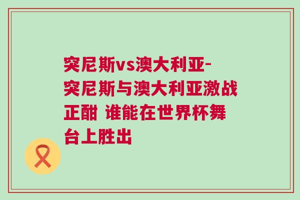 突尼斯vs澳大利亞-突尼斯與澳大利亞激戰正酣 誰能在世界杯舞臺上勝出 突尼斯vs澳大利亞-突尼斯與澳大利亞激戰正酣 誰能在世界杯舞臺上勝出