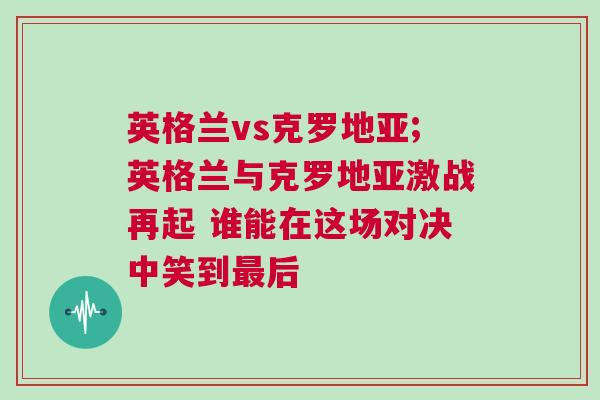 英格蘭vs克羅地亞;英格蘭與克羅地亞激戰(zhàn)再起 誰能在這場對決中笑到最后