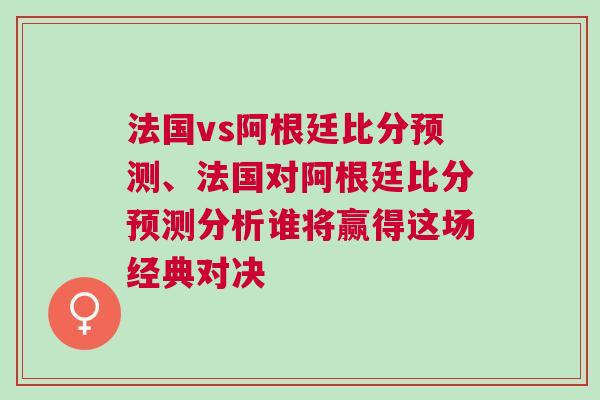 法國vs阿根廷比分預(yù)測、法國對阿根廷比分預(yù)測分析誰將贏得這場經(jīng)典對決