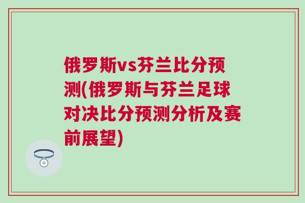 俄羅斯vs芬蘭比分預測(俄羅斯與芬蘭足球對決比分預測分析及賽前展望) 俄羅斯vs芬蘭比分預測(俄羅斯與芬蘭足球對決比分預測分析及賽前展望)