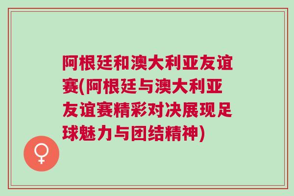 阿根廷和澳大利亞友誼賽(阿根廷與澳大利亞友誼賽精彩對決展現足球魅力與團結精神)