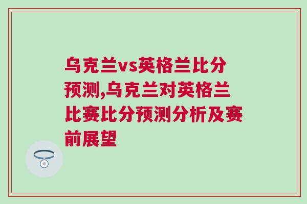 烏克蘭vs英格蘭比分預測,烏克蘭對英格蘭比賽比分預測分析及賽前展望