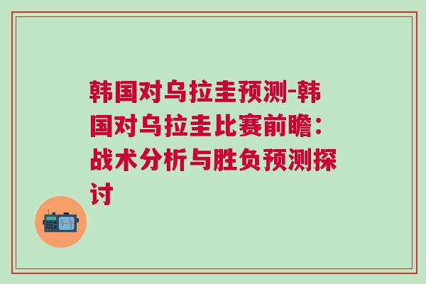 韓國對烏拉圭預(yù)測-韓國對烏拉圭比賽前瞻：戰(zhàn)術(shù)分析與勝負(fù)預(yù)測探討