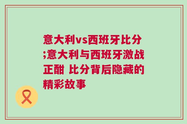 意大利vs西班牙比分;意大利與西班牙激戰(zhàn)正酣 比分背后隱藏的精彩故事 意大利vs西班牙比分;意大利與西班牙激戰(zhàn)正酣 比分背后隱藏的精彩故事