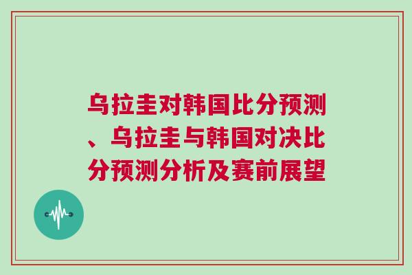 烏拉圭對韓國比分預測、烏拉圭與韓國對決比分預測分析及賽前展望 烏拉圭對韓國比分預測、烏拉圭與韓國對決比分預測分析及賽前展望