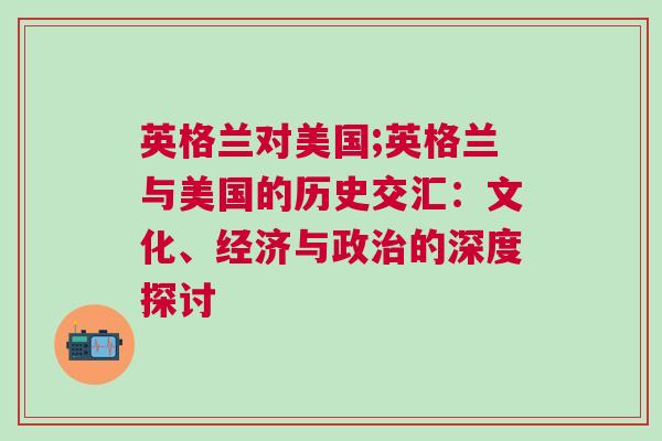 英格蘭對美國;英格蘭與美國的歷史交匯:文化、經濟與政治的深度探討