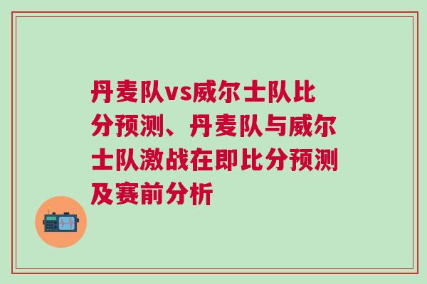 丹麥隊vs威爾士隊比分預測、丹麥隊與威爾士隊激戰在即比分預測及賽前分析 丹麥隊vs威爾士隊比分預測、丹麥隊與威爾士隊激戰在即比分預測及賽前分析