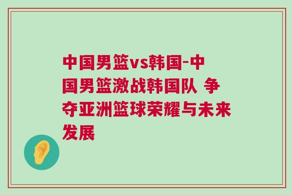 中國男籃vs韓國-中國男籃激戰韓國隊 爭奪亞洲籃球榮耀與未來發展