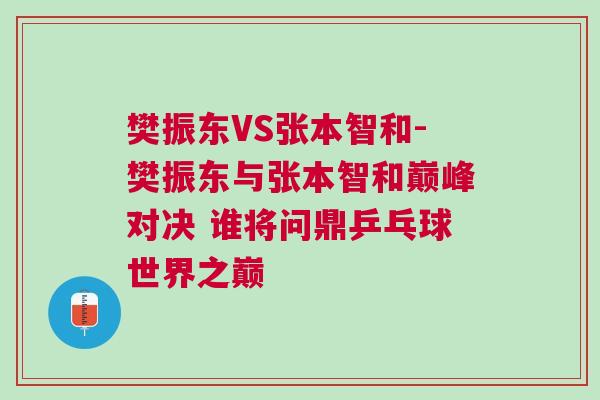 樊振東VS張本智和-樊振東與張本智和巔峰對決 誰將問鼎乒乓球世界之巔 樊振東VS張本智和-樊振東與張本智和巔峰對決 誰將問鼎乒乓球世界之巔