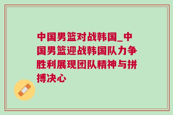 中國男籃對戰韓國_中國男籃迎戰韓國隊力爭勝利展現團隊精神與拼搏決心