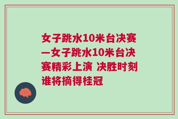 女子跳水10米臺(tái)決賽—女子跳水10米臺(tái)決賽精彩上演 決勝時(shí)刻誰將摘得桂冠