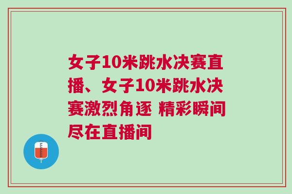 女子10米跳水決賽直播、女子10米跳水決賽激烈角逐 精彩瞬間盡在直播間