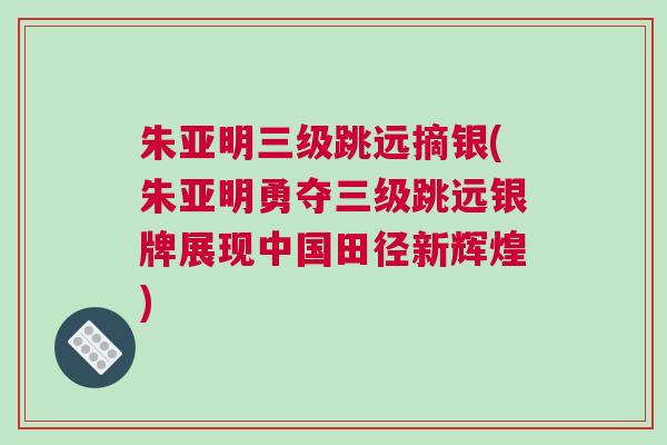 朱亞明三級跳遠摘銀(朱亞明勇奪三級跳遠銀牌展現中國田徑新輝煌)