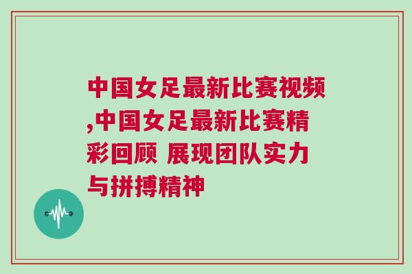 中國女足最新比賽視頻,中國女足最新比賽精彩回顧 展現團隊實力與拼搏精神