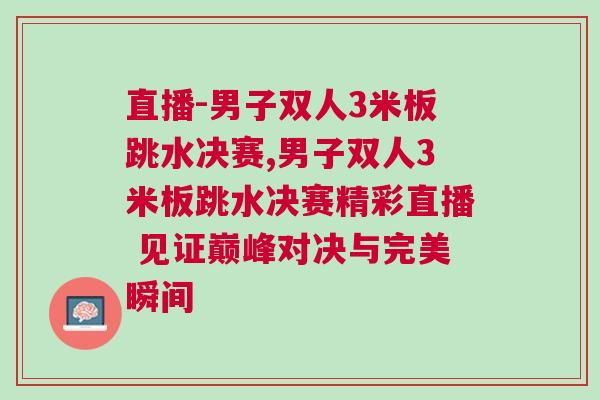 直播-男子雙人3米板跳水決賽,男子雙人3米板跳水決賽精彩直播 見證巔峰對決與完美瞬間