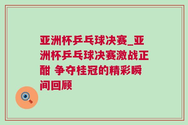 亞洲杯乒乓球決賽_亞洲杯乒乓球決賽激戰正酣 爭奪桂冠的精彩瞬間回顧