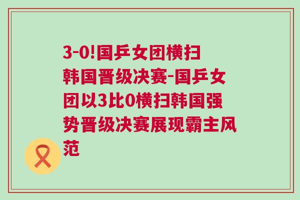 3-0!國乒女團橫掃韓國晉級決賽-國乒女團以3比0橫掃韓國強勢晉級決賽展現霸主風范 3-0!國乒女團橫掃韓國晉級決賽-國乒女團以3比0橫掃韓國強勢晉級決賽展現霸主風范