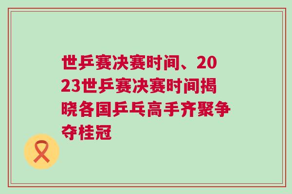世乒賽決賽時間、2023世乒賽決賽時間揭曉各國乒乓高手齊聚爭奪桂冠 世乒賽決賽時間、2023世乒賽決賽時間揭曉各國乒乓高手齊聚爭奪桂冠