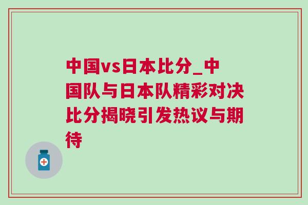 中國vs日本比分_中國隊與日本隊精彩對決比分揭曉引發熱議與期待