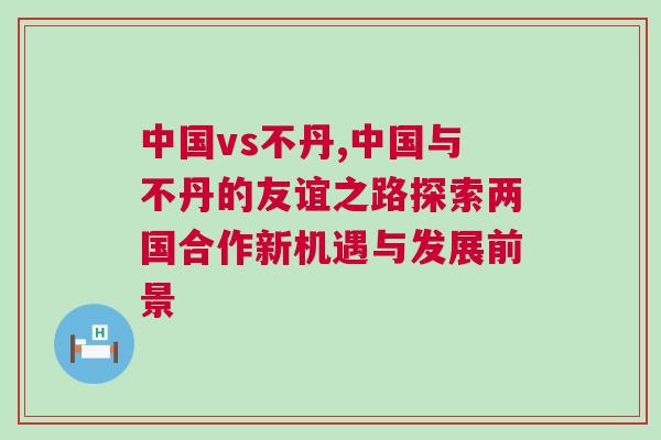 中國vs不丹,中國與不丹的友誼之路探索兩國合作新機(jī)遇與發(fā)展前景