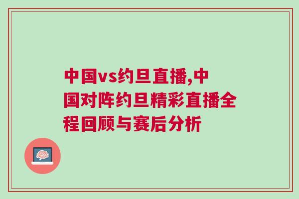 中國vs約旦直播,中國對陣約旦精彩直播全程回顧與賽后分析 中國vs約旦直播,中國對陣約旦精彩直播全程回顧與賽后分析