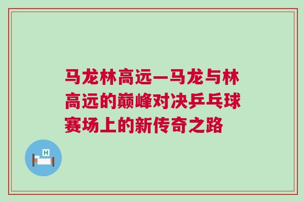 馬龍林高遠—馬龍與林高遠的巔峰對決乒乓球賽場上的新傳奇之路