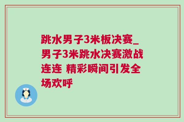 跳水男子3米板決賽_男子3米跳水決賽激戰連連 精彩瞬間引發全場歡呼