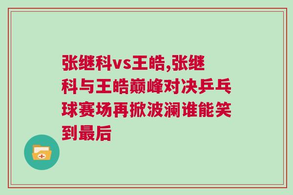 張繼科vs王皓,張繼科與王皓巔峰對決乒乓球賽場再掀波瀾誰能笑到最后